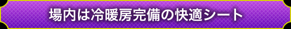 場内は冷暖房完備の快適シート